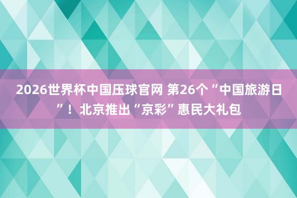 2026世界杯中国压球官网 第26个“中国旅游日”！北京推出“京彩”惠民大礼包