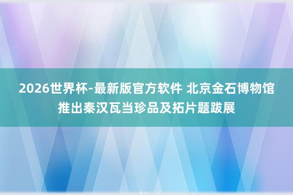 2026世界杯-最新版官方软件 北京金石博物馆推出秦汉瓦当珍品及拓片题跋展