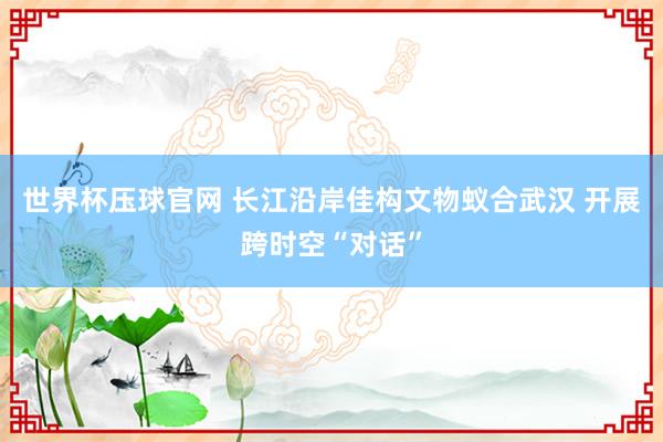 世界杯压球官网 长江沿岸佳构文物蚁合武汉 开展跨时空“对话”