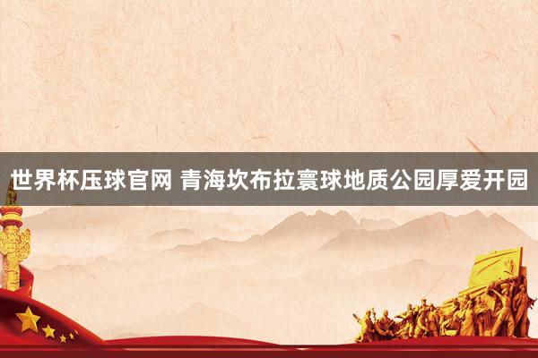 世界杯压球官网 青海坎布拉寰球地质公园厚爱开园