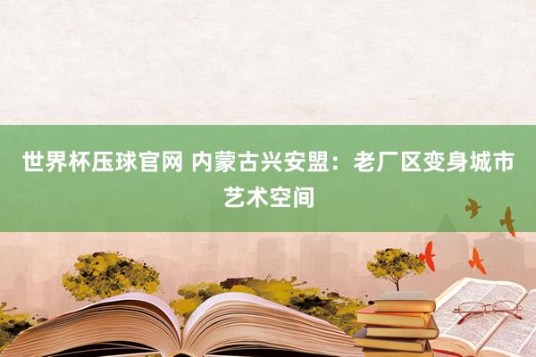 世界杯压球官网 内蒙古兴安盟：老厂区变身城市艺术空间