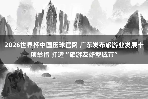 2026世界杯中国压球官网 广东发布旅游业发展十项举措 打造“旅游友好型城市”