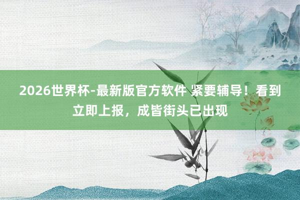 2026世界杯-最新版官方软件 紧要辅导！看到立即上报，成皆街头已出现