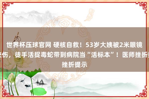 世界杯压球官网 硬核自救！53岁大姨被2米眼镜蛇咬伤，徒手活捉毒蛇带到病院当“活标本”！医师挫折提示