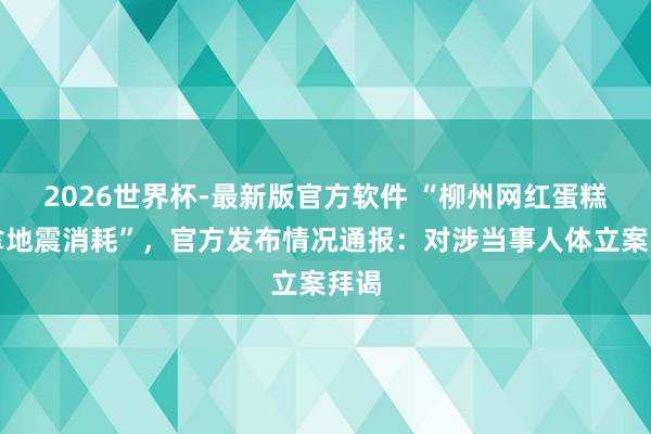 2026世界杯-最新版官方软件 “柳州网红蛋糕店拿地震消耗”，官方发布情况通报：对涉当事人体立案拜谒