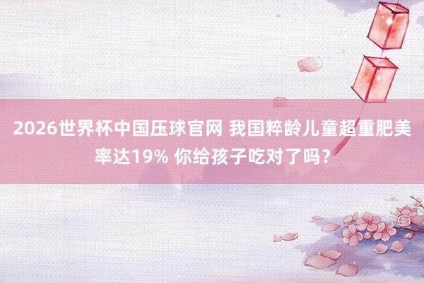2026世界杯中国压球官网 我国粹龄儿童超重肥美率达19% 你给孩子吃对了吗？