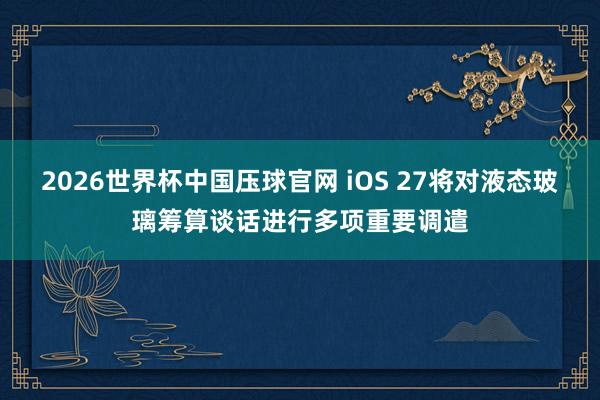2026世界杯中国压球官网 iOS 27将对液态玻璃筹算谈话进行多项重要调遣