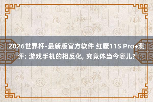 2026世界杯-最新版官方软件 红魔11S Pro+测评: 游戏手机的相反化， 究竟体当今哪儿?