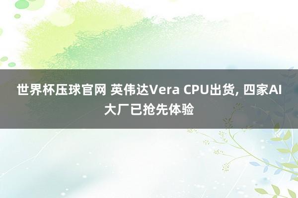 世界杯压球官网 英伟达Vera CPU出货， 四家AI大厂已抢先体验