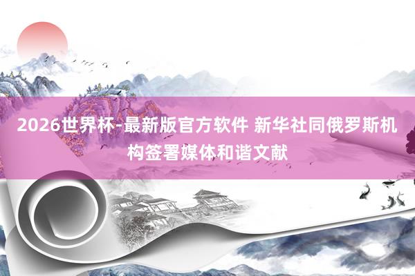 2026世界杯-最新版官方软件 新华社同俄罗斯机构签署媒体和谐文献