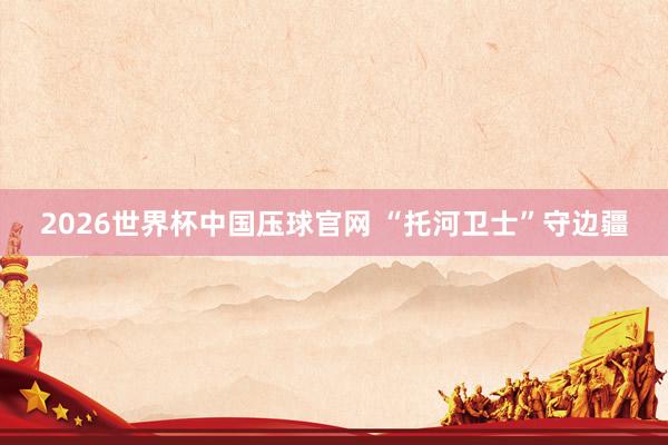 2026世界杯中国压球官网 “托河卫士”守边疆