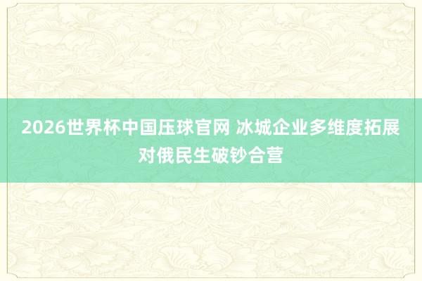 2026世界杯中国压球官网 冰城企业多维度拓展对俄民生破钞合营