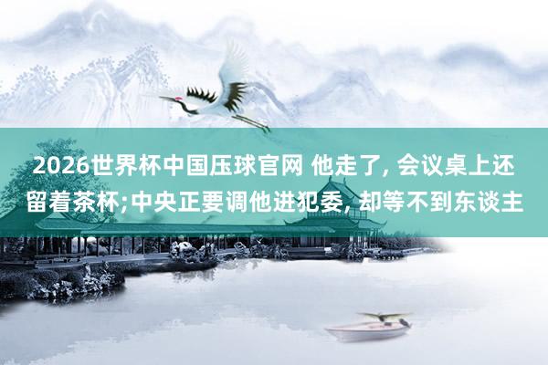 2026世界杯中国压球官网 他走了， 会议桌上还留着茶杯;中央正要调他进犯委， 却等不到东谈主