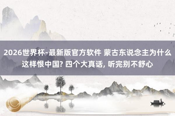 2026世界杯-最新版官方软件 蒙古东说念主为什么这样恨中国? 四个大真话， 听完别不舒心