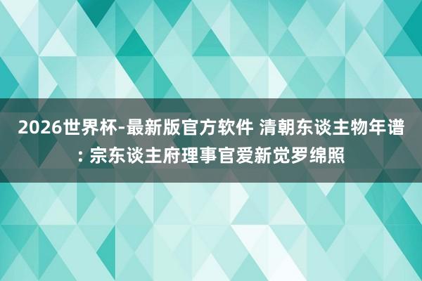 2026世界杯-最新版官方软件 清朝东谈主物年谱: 宗东谈主府理事官爱新觉罗绵照