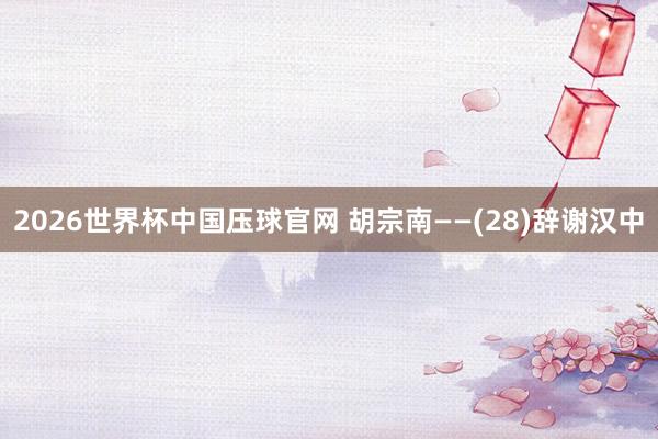 2026世界杯中国压球官网 胡宗南——(28)辞谢汉中