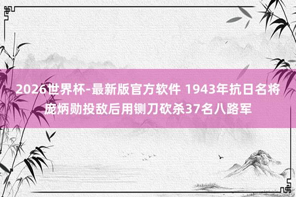 2026世界杯-最新版官方软件 1943年抗日名将庞炳勋投敌后用铡刀砍杀37名八路军