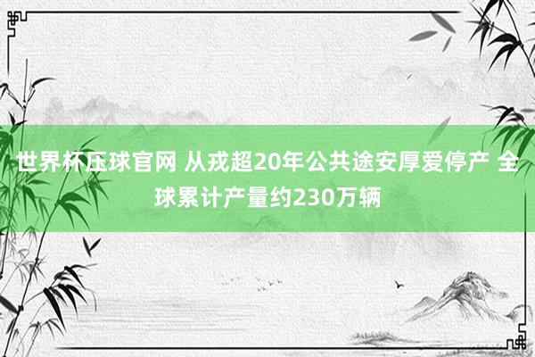 世界杯压球官网 从戎超20年公共途安厚爱停产 全球累计产量约230万辆