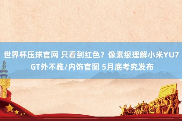 世界杯压球官网 只看到红色？像素级理解小米YU7 GT外不雅/内饰官图 5月底考究发布