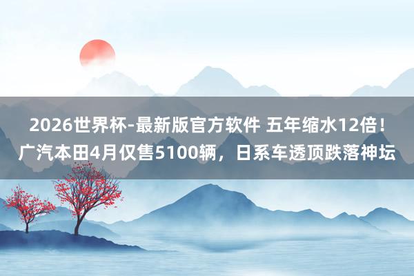 2026世界杯-最新版官方软件 五年缩水12倍！广汽本田4月仅售5100辆，日系车透顶跌落神坛