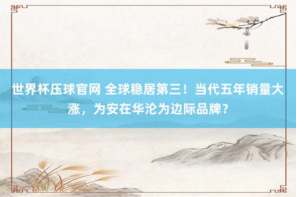 世界杯压球官网 全球稳居第三！当代五年销量大涨，为安在华沦为边际品牌？