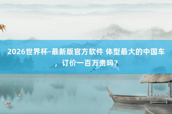 2026世界杯-最新版官方软件 体型最大的中国车，订价一百万贵吗？
