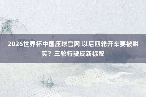 2026世界杯中国压球官网 以后四轮开车要被哄笑？三轮行驶成新标配