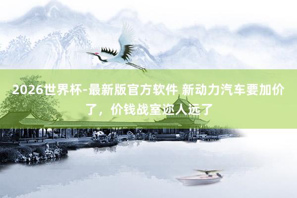 2026世界杯-最新版官方软件 新动力汽车要加价了，价钱战室迩人远了