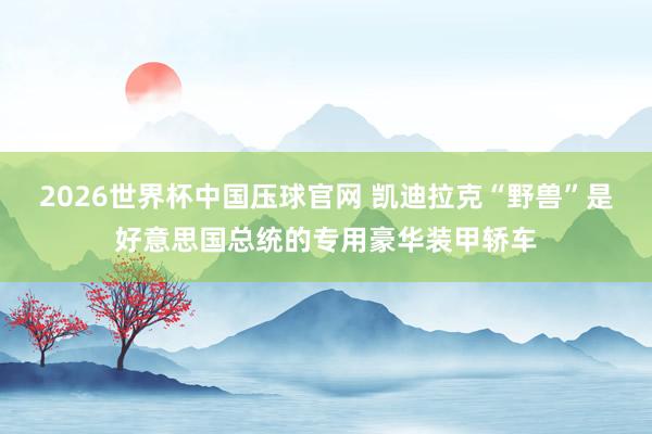 2026世界杯中国压球官网 凯迪拉克“野兽”是好意思国总统的专用豪华装甲轿车