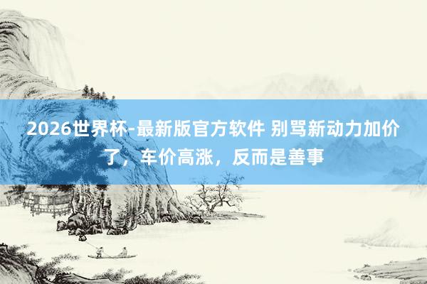 2026世界杯-最新版官方软件 别骂新动力加价了，车价高涨，反而是善事