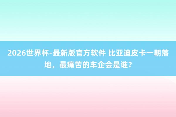 2026世界杯-最新版官方软件 比亚迪皮卡一朝落地，最痛苦的车企会是谁？