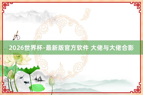 2026世界杯-最新版官方软件 大佬与大佬合影