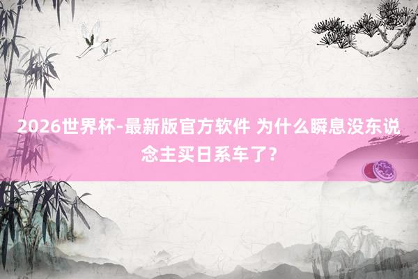 2026世界杯-最新版官方软件 为什么瞬息没东说念主买日系车了？