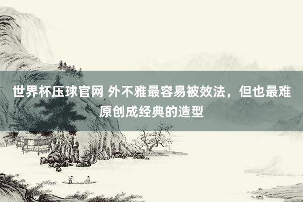 世界杯压球官网 外不雅最容易被效法，但也最难原创成经典的造型