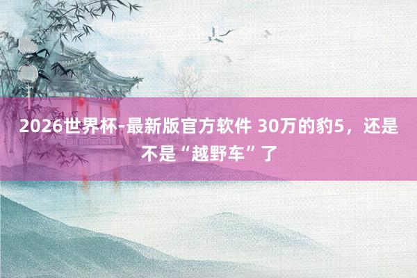 2026世界杯-最新版官方软件 30万的豹5，还是不是“越野车”了