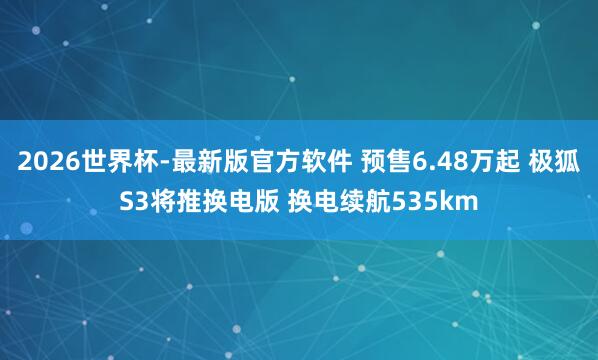 2026世界杯-最新版官方软件 预售6.48万起 极狐S3将推换电版 换电续航535km