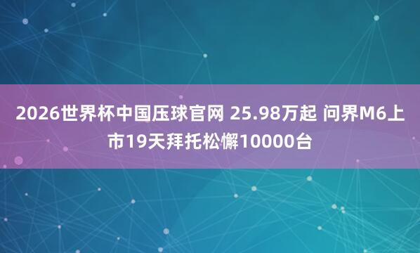 2026世界杯中国压球官网 25.98万起 问界M6上市19天拜托松懈10000台