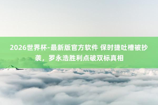 2026世界杯-最新版官方软件 保时捷吐槽被抄袭，罗永浩胜利点破双标真相