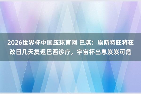 2026世界杯中国压球官网 巴媒：埃斯特旺将在改日几天复返巴西诊疗，宇宙杯出息岌岌可危