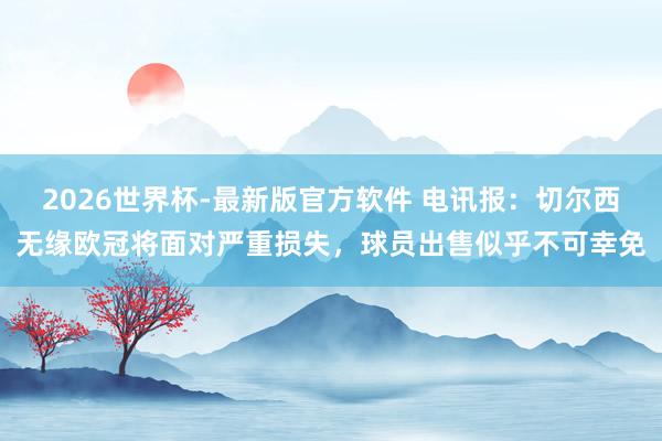 2026世界杯-最新版官方软件 电讯报：切尔西无缘欧冠将面对严重损失，球员出售似乎不可幸免