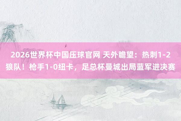 2026世界杯中国压球官网 天外瞻望：热刺1-2狼队！枪手1-0纽卡，足总杯曼城出局蓝军进决赛