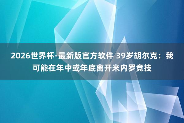2026世界杯-最新版官方软件 39岁胡尔克：我可能在年中或年底离开米内罗竞技