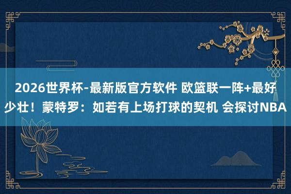 2026世界杯-最新版官方软件 欧篮联一阵+最好少壮！蒙特罗：如若有上场打球的契机 会探讨NBA