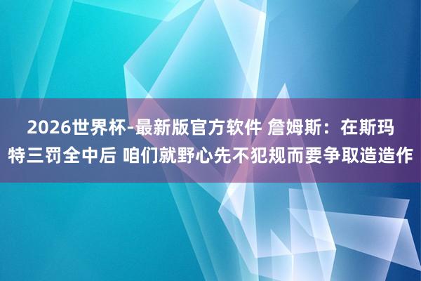 2026世界杯-最新版官方软件 詹姆斯：在斯玛特三罚全中后 咱们就野心先不犯规而要争取造造作
