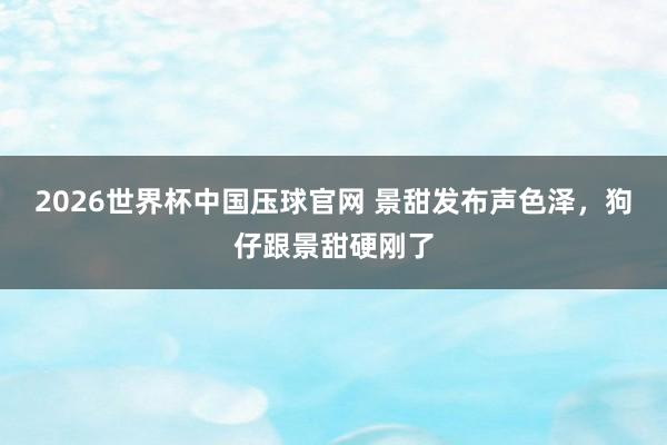 2026世界杯中国压球官网 景甜发布声色泽，狗仔跟景甜硬刚了