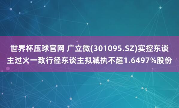 世界杯压球官网 广立微(301095.SZ)实控东谈主过火一致行径东谈主拟减执不超1.6497%股份
