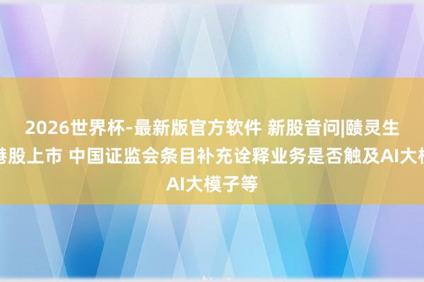2026世界杯-最新版官方软件 新股音问|赜灵生物拟港股上市 中国证监会条目补充诠释业务是否触及AI大模子等