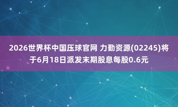 2026世界杯中国压球官网 力勤资源(02245)将于6月18日派发末期股息每股0.6元