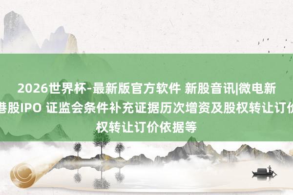 2026世界杯-最新版官方软件 新股音讯|微电新动力拟港股IPO 证监会条件补充证据历次增资及股权转让订价依据等