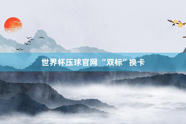 世界杯压球官网 “双标”换卡